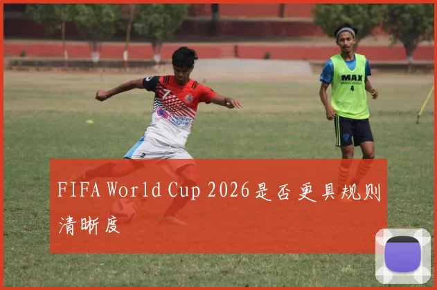 FIFA World Cup 2026是否更具规则清晰度
